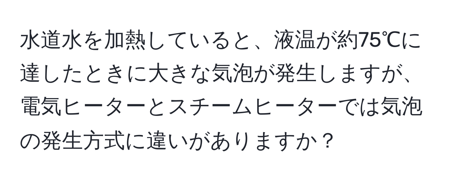 水道水を加熱していると、液温が約75℃に達したときに大きな気泡が発生しますが、電気ヒーターとスチームヒーターでは気泡の発生方式に違いがありますか？