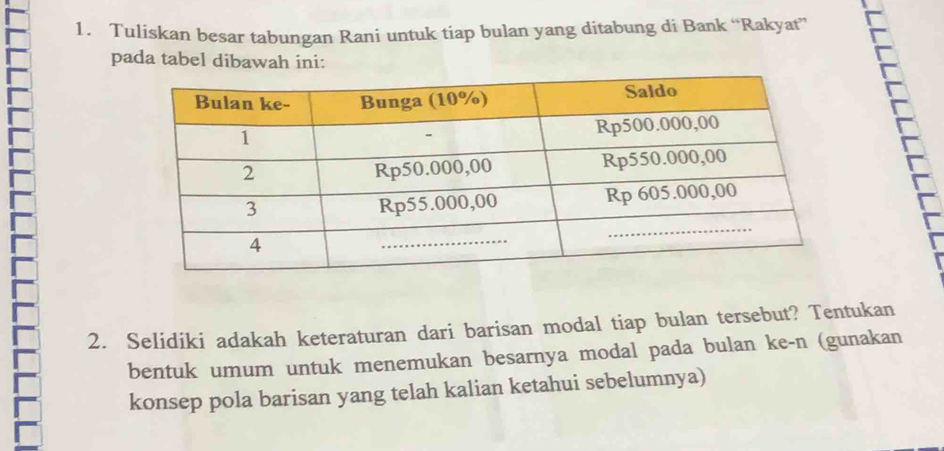 Tuliskan besar tabungan Rani untuk tiap bulan yang ditabung di Bank “Rakyat” 
pada tabel dibawah ini: 
2. Selidiki adakah keteraturan dari barisan modal tiap bulan tersebut? Tentukan 
bentuk umum untuk menemukan besarnya modal pada bulan ke-n (gunakan 
konsep pola barisan yang telah kalian ketahui sebelumnya)