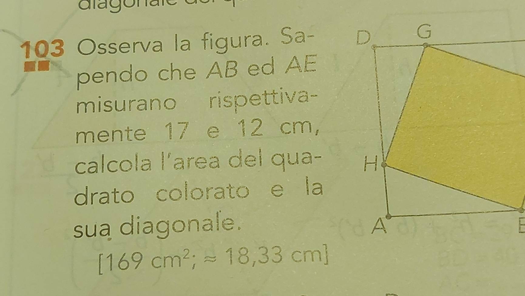 103 Osserva la figura. Sa- 
pendo che AB ed AE 
misurano rispettiva- 
mente 17 e 12 cm, 
calcola l'area del qua- 
drato colorato e la 
sua diagonale.
[169cm^2;approx 18,33cm]