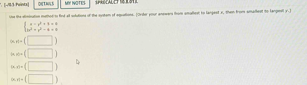 DETAILS MY NOTES SPRECALC7 10.8.013. 
Use the elimination method to find all solutions of the system of equations. (Order your answers from smallest to largest x, then from smallest to largest y.)
beginarrayl x-y^2+5=0 2x^2+y^2-6=0endarray.
(x,y)=(□ )
(x,y)=(□ )
(x,y)=(□ )
(x,y)=(□ )