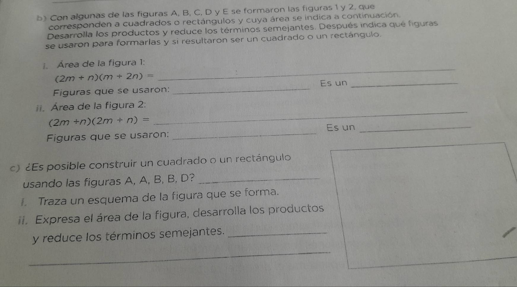 Con algunas de las figuras A, B, C, D y E se formaron las figuras 1 y 2, que 
corresponden a cuadrados o rectángulos y cuya área se indica a continuación. 
Desarrolla los productos y reduce los términos semejantes. Después indica qué figuras 
se usaron para formarlas y si resultaron ser un cuadrado o un rectángulo. 
Área de la figura 1:
(2m+n)(m+2n)=
_ 
Figuras que se usaron: _Es un_ 
_ 
. Área de la figura 2:
(2m+n)(2m+n)=
Es un 
Figuras que se usaron: 
_ 
_ 
c) ¿Es posible construir un cuadrado o un rectángulo 
usando las figuras A, A, B, B, D?_ 
. Traza un esquema de la figura que se forma. 
. Expresa el área de la figura, desarrolla los productos 
y reduce los términos semejantes._ 
_