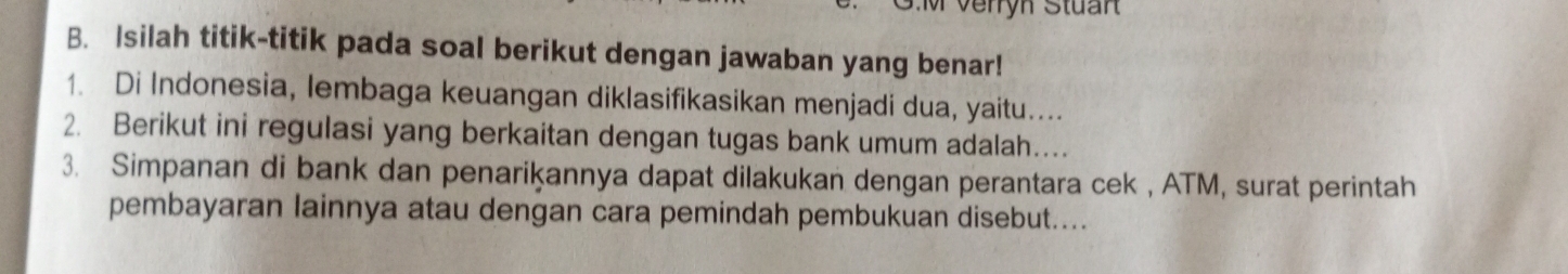 Isilah titik-titik pada soal berikut dengan jawaban yang benar! 
1. Di Indonesia, lembaga keuangan diklasifikasikan menjadi dua, yaitu.... 
2. Berikut ini regulasi yang berkaitan dengan tugas bank umum adalah… 
3. Simpanan di bank dan penariķannya dapat dilakukan dengan perantara cek , ATM, surat perintah 
pembayaran lainnya atau dengan cara pemindah pembukuan disebut....