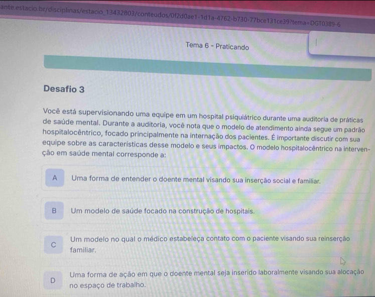 1-1d1a-4762-b730-77bce131ce39?tema=DGTO389-6
Tema 6 - Praticando
Desafio 3
Você está supervisionando uma equipe em um hospital psiquiátrico durante uma auditoria de práticas
de saúde mental. Durante a auditoria, você nota que o modelo de atendimento ainda segue um padrão
hospitalocêntrico, focado principalmente na internação dos pacientes. É importante discutir com sua
equipe sobre as características desse modelo e seus impactos. O modelo hospitalocêntrico na interven-
ção em saúde mental corresponde a:
A Uma forma de entender o doente mental visando sua inserção social e familiar.
B Um modelo de saúde focado na construção de hospitais.
Um modelo no qual o médico estabeleça contato com o paciente visando sua reinserção
C familiar.
Uma forma de ação em que o doente mental seja inserido laboralmente visando sua alocação
D
no espaço de trabalho.