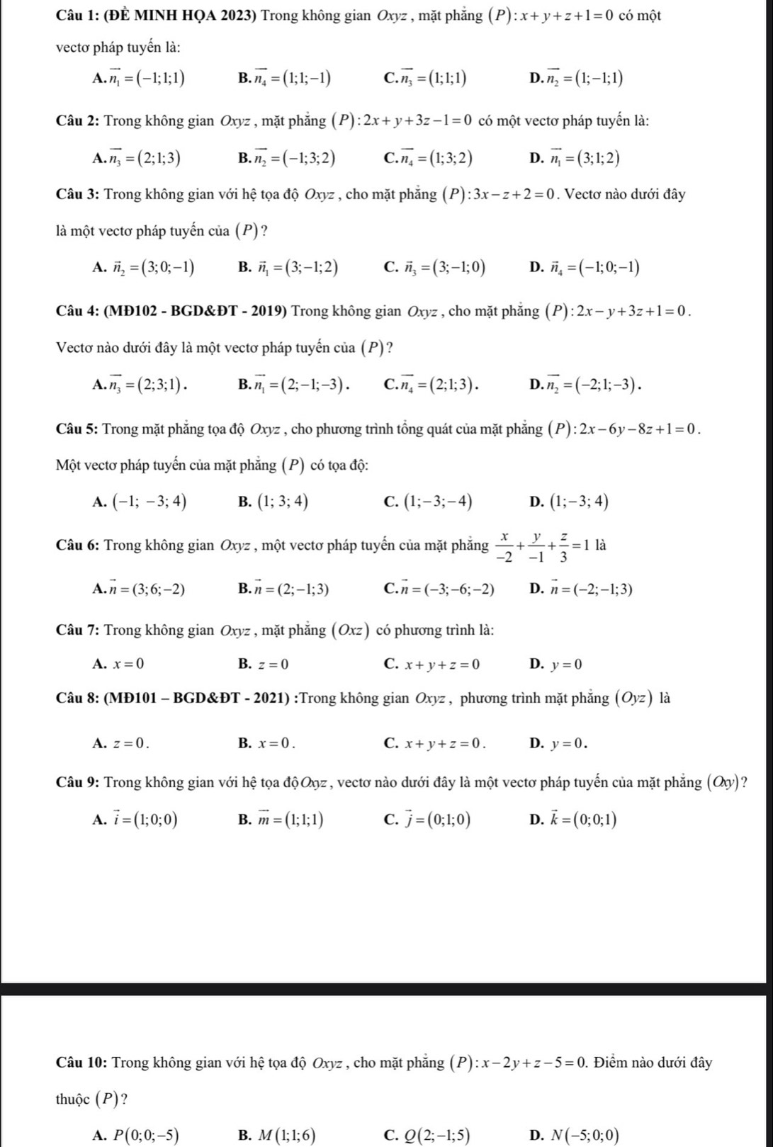 (ĐÈ MINH HQA 2023) Trong không gian Oxyz , mặt phẳng (P) :x+y+z+1=0 có mhat O
vectơ pháp tuyến là:
A. vector n_1=(-1;1;1) B. vector n_4=(1;1;-1) C. overline n_3=(1;1;1) D. vector n_2=(1;-1;1)
Câu 2: Trong không gian Oxyz , mặt phẳng (P) ):2x+y+3z-1=0 có một vectơ pháp tuyến là:
A. vector n_3=(2;1;3) B. vector n_2=(-1;3;2) C. vector n_4=(1;3;2) D. vector n_1=(3;1;2)
Câu 3: Trong không gian với hệ tọa dhat QOxyz : , cho mặt phẳng (P):3x-z+2=0. Vectơ nào dưới đây
là một vectơ pháp tuyến của (P)?
A. vector n_2=(3;0;-1) B. vector n_1=(3;-1;2) C. vector n_3=(3;-1;0) D. vector n_4=(-1;0;-1)
Câu 4: (MĐ102 - BGD&ĐT - 2019) Trong không gian Oxyz , cho mặt phắng (P):2x-y+3z+1=0.
Vectơ nào dưới đây là một vectơ pháp tuyến của (P)?
A. overline n_3=(2;3;1). B. vector n_1=(2;-1;-3). C. overline n_4=(2;1;3). D. overline n_2=(-2;1;-3).
Câu 5: Trong mặt phẳng tọa độ Oxyz , cho phương trình tổng quát của mặt phẳng (P):2x-6y-8z+1=0.
Một vectơ pháp tuyến của mặt phẳng (P) có tọa độ:
A. (-1;-3;4) B. (1;3;4) C. (1;-3;-4) D. (1;-3;4)
Câu 6: Trong không gian Oxyz , một vectơ pháp tuyến của mặt phẳng  x/-2 + y/-1 + z/3 =1 là
A. vector n=(3;6;-2) B. vector n=(2;-1;3) C. vector n=(-3;-6;-2) D. vector n=(-2;-1;3)
Câu 7: Trong không gian Oxyz , mặt phẳng (Oxz) có phương trình là:
A. x=0 B. z=0 C. x+y+z=0 D. y=0
Câu 8: (MĐ101 - BGD&ĐT - 2021) :Trong không gian Oxyz , phương trình mặt phẳng (Oyz) là
A. z=0. B. x=0. C. x+y+z=0. D. y=0.
Câu 9: Trong không gian với hệ tọa độOz, vectơ nào dưới đây là một vectơ pháp tuyến của mặt phẳng (Oxy) ?
A. vector i=(1;0;0) B. vector m=(1;1;1) C. vector j=(0;1;0) D. vector k=(0;0;1)
Câu 10: Trong không gian với hệ tọa độ Oxyz , cho mặt phẳng (P):x-2y+z-5=0. Điểm nào dưới đây
thuộc (P)?
A. P(0;0;-5) B. M(1;1;6) C. Q(2;-1;5) D. N(-5;0;0)