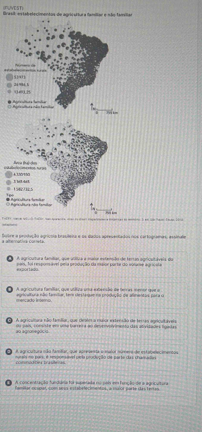 (FUVEST)
Brasil: estabelecimentos de agricultura familiar e não familiar
esta
O
esta
* 
THERY, Herve, MÉLLO-THÉRY, Nai Aparecida. Anas do Brasit dispar s e dinâmicas do temitório: 3, ad. São Paulo, Edusp, 2013.
(adaptado)
Sobre a produção agrícola brasileira é os dados apresentados nos cartogramas, assinale
a alternátiva correta.
A agricultura familiar, que utiliza a maior extensão de terras agricultáveis do
pais, foi responsável pela produção da maior parte do volume agrícola
exportado.
E A agricultura familiar, que utiliza uma extensão de terras menor que a
agricultura não familiar, tem destaque na produção de alimentos para o
mercado interno.
A A agricultura não familiar, que detém a maior extensão de terras agricultáveis
do país, consiste em uma barreira ao desenvolvimento das atividades ligadas
ao agronegócio.
D A agricultura não familiar, que apresenta o maior número de estabelecimentos
rurais no pais, é responsável pela produção de parte das chamadas
commodities brasileiras.
A concentração fundiária foi superada no pais em função de a agricultura
familiar ocupar, com seus estabelecimentos, a maior parte das terras.