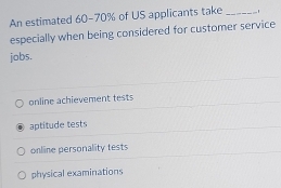 An estimated 60-70% of US applicants take_
especially when being considered for customer service
jobs.
online achievement tests
aptitude tests
online personality tests
physical examinations