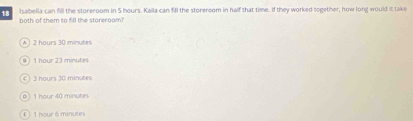 Isabella can fill the storeroom in 5 hours. Kaila can fill the storeroom in half that time. If they worked together, how long would it take
both of them to fill the storeroom?
2 hours 30 minutes
1 hour 23 minutes
3 hours 30 minutes
1 hour 40 minutes
( ) 1 hour 6 minutes