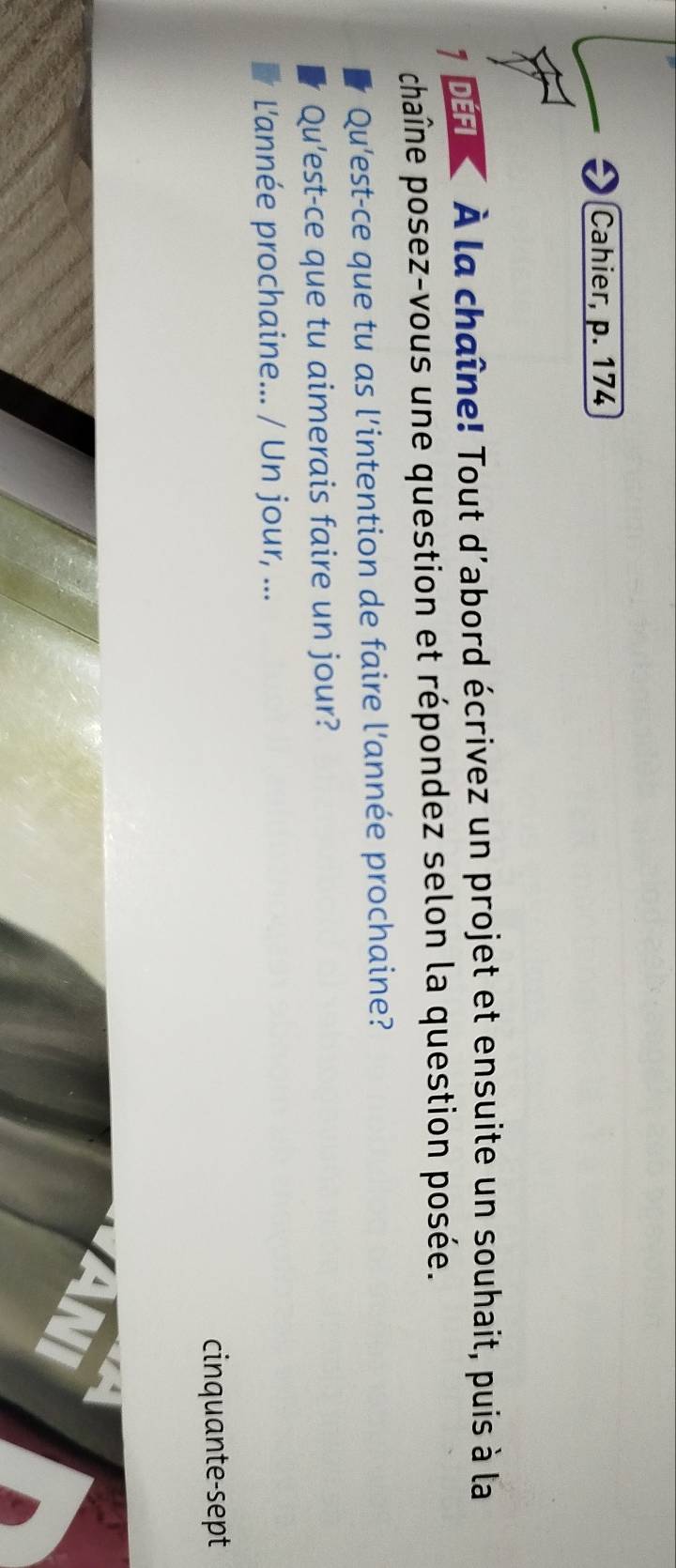 Cahier, p. 174 
D À la chaîne! Tout d'abord écrivez un projet et ensuite un souhait, puis à la 
chaîne posez-vous une question et répondez selon la question posée. 
Qu'est-ce que tu as l'intention de faire l'année prochaine? 
Qu'est-ce que tu aimerais faire un jour? 
L'année prochaine... / Un jour, ... 
cinquante-sept