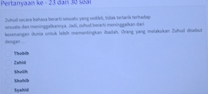 Pertanyaan ke - 23 darí 30 soal
Zuhud secara bahasa berarti sesuatu yang sedikit, tidak tertarik terhadap
sesuatu dan meninggalkannya. Jadi, zuhud berarti meninggalkan dari
kesenangan dunia untuk lebih mementingkan ibadah. Orang yang melakukan Zuhud disebut
dengan ...
Thobib
Zahld
Sholih
Shohib
Syahid