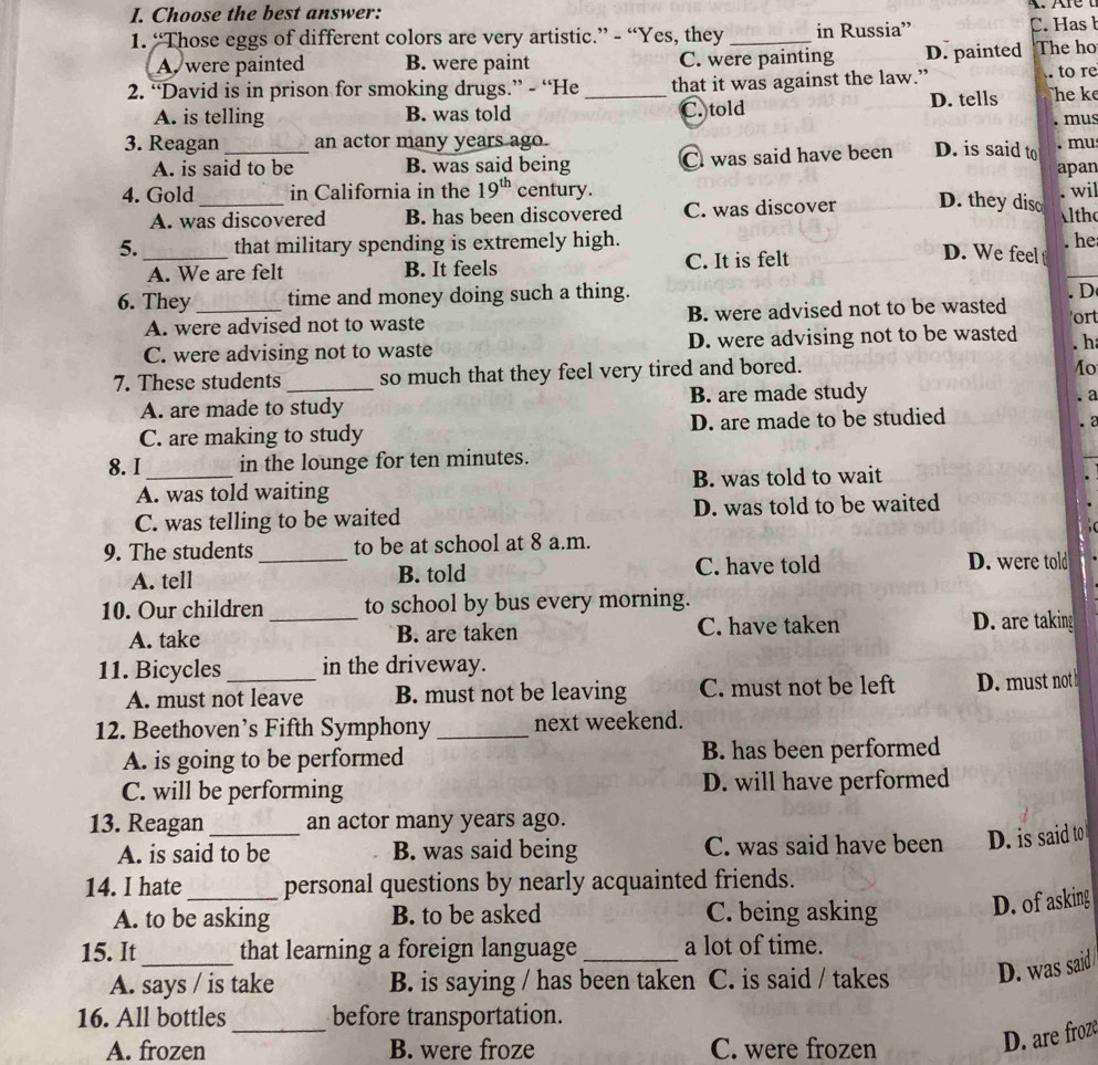 Choose the best answer:
1. “Those eggs of different colors are very artistic.” - “Yes, they _in Russia” C. Has b
A. were painted B. were paint C. were painting D. painted The ho
2. “David is in prison for smoking drugs.” - “He _that it was against the law.”  to re
A. is telling B. was told C. told D. tells The ke
. mus
3. Reagan_ an actor many years ago. mu
A. is said to be B. was said being C was said have been D. is said to apan
4. Gold _in California in the 19^(th) century. . wil ltho
A. was discovered B. has been discovered C. was discover D. they disc
5._ that military spending is extremely high. . he
A. We are felt B. It feels C. It is felt
D. We feel t
6. They _time and money doing such a thing.
A. were advised not to waste B. were advised not to be wasted . D ort
C. were advising not to waste D. were advising not to be wasted . h
7. These students_ so much that they feel very tired and bored.
1o
A. are made to study B. are made study
. a
C. are making to study D. are made to be studied . 2
8. I _in the lounge for ten minutes.
A. was told waiting B. was told to wait
C. was telling to be waited D. was told to be waited
9. The students_ to be at school at 8 a.m.
A. tell B. told C. have told D. were told
10. Our children _to school by bus every morning.
A. take B. are taken C. have taken D. are taking
11. Bicycles _in the driveway.
A. must not leave B. must not be leaving C. must not be left D. must not
12. Beethoven’s Fifth Symphony _next weekend.
A. is going to be performed B. has been performed
C. will be performing D. will have performed
13. Reagan _an actor many years ago.
A. is said to be B. was said being C. was said have been D. is said to
14. I hate _personal questions by nearly acquainted friends.
A. to be asking B. to be asked C. being asking D. of asking
15. It that learning a foreign language_ a lot of time.
A. says / is take B. is saying / has been taken C. is said / takes D. was said
16. All bottles_ before transportation.
A. frozen B. were froze C. were frozen
D. are froze