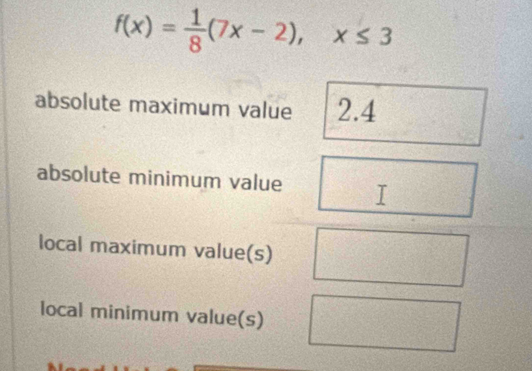 f(x)= 1/8 (7x-2), x≤ 3
absolute maximum value 2.4
absolute minimum value
local maximum value(s)
local minimum value(s)