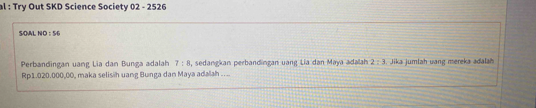 al : Try Out SKD Science Society 02 - 2526 
SOAL NO : 56 
Perbandingan uang Lia dan Bunga adalah 7:8 , sedangkan perbandingan uang Lia dan Maya adalah 2:3. Jika jumlah uang mereka adalah
Rp1.020.000,00, maka selisih uang Bunga dan Maya adalah …...