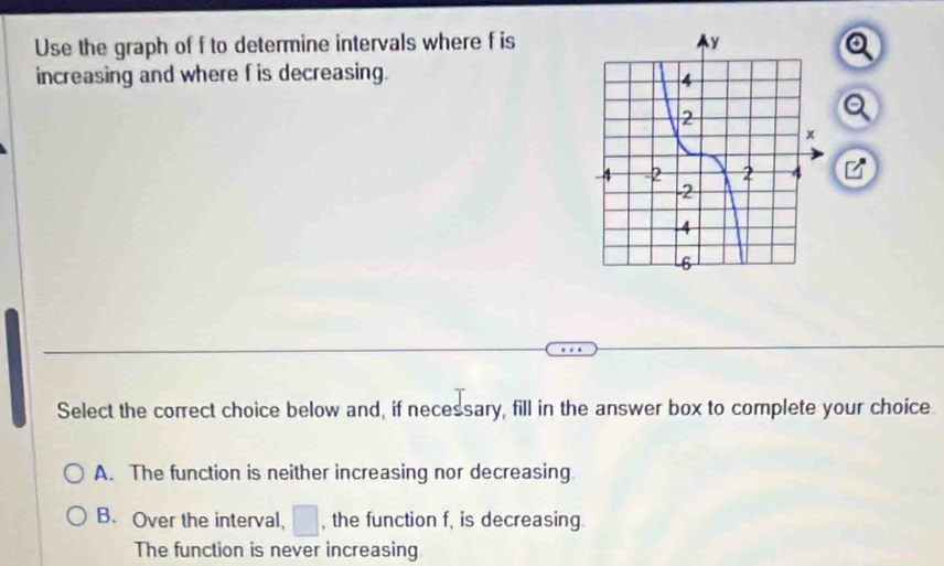 Use the graph of f to determine intervals where f is a
increasing and where f is decreasing.
Select the correct choice below and, if necessary, fill in the answer box to complete your choice
A. The function is neither increasing nor decreasing
B. Over the interval, □ , the function f, is decreasing
The function is never increasing