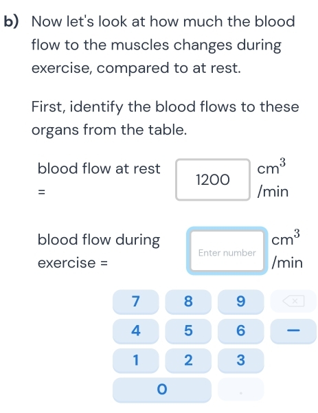 Now let's look at how much the blood 
flow to the muscles changes during 
exercise, compared to at rest. 
First, identify the blood flows to these 
organs from the table.
cm^3
blood flow at rest 1200
= /min
blood flow during
cm^3
Enter number 
exercise = /min
7 8 9 ×
4 5 6 —
1 2 3 
0