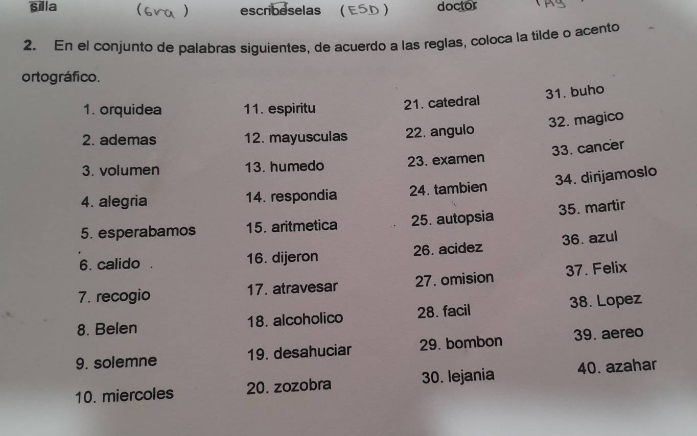 silla doctor 
) escribeselas ( ESD ) 
2. En el conjunto de palabras siguientes, de acuerdo a las reglas, coloca la tilde o acento 
ortográfico. 
1. orquidea 11. espiritu 
21. catedral 31. buho 
32. magico 
2. ademas 12. mayusculas 22. angulo 
33. cancer 
3. volumen 13. humedo 23. examen 
34. dirijamoslo 
4. alegria 14. respondia 24. tambien 
35. martir 
5. esperabamos 15. aritmetica 25. autopsia 
6. calido 16. dijeron 26. acidez 36. azul 
7. recogio 17. atravesar 27. omision 37. Felix 
8. Belen 18. alcoholico 28. facil 38. Lopez 
9. solemne 19. desahuciar 29. bombon 
39. aereo 
10. miercoles 20. zozobra 30. lejania 40. azahar