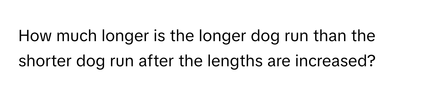 How much longer is the longer dog run than the shorter dog run after the lengths are increased?