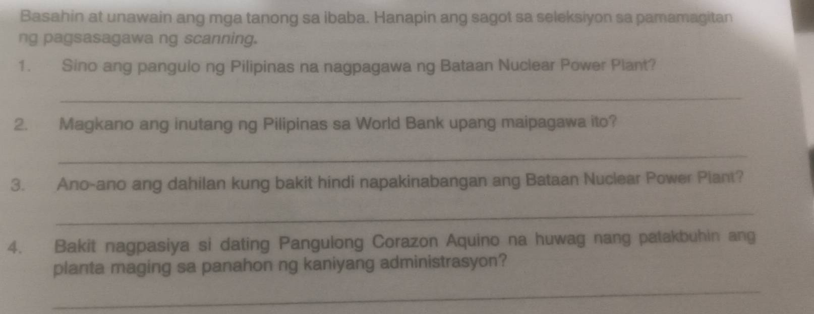 Basahin at unawain ang mga tanong sa ibaba. Hanapin ang sagot sa seleksiyon sa pamamagitan 
ng pagsasagawa ng scanning. 
1. Sino ang pangulo ng Pilipinas na nagpagawa ng Bataan Nuclear Power Plant? 
_ 
2. Magkano ang inutang ng Pilipinas sa World Bank upang maipagawa ito? 
_ 
3. Ano-ano ang dahilan kung bakit hindi napakinabangan ang Bataan Nuclear Power Piant? 
_ 
4. Bakit nagpasiya si dating Pangulong Corazon Aquino na huwag nang patakbuhin ang 
planta maging sa panahon ng kaniyang administrasyon? 
_