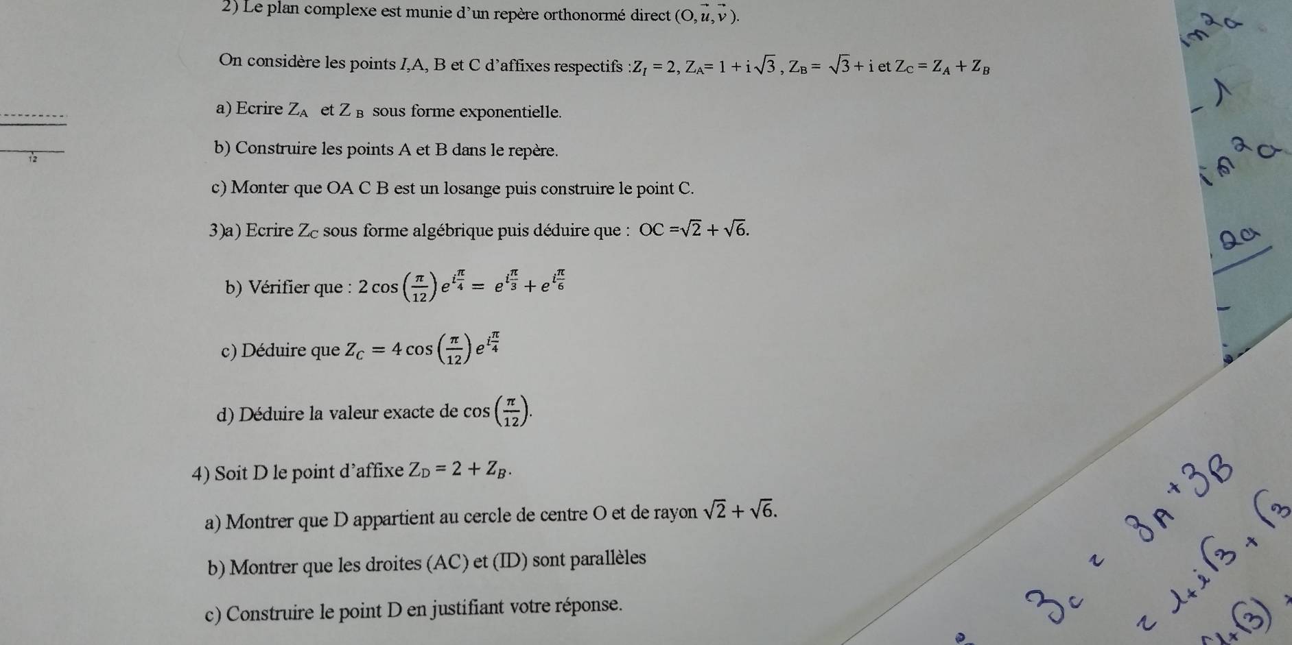 Le plan complexe est munie d'un repère orthonormé direct (O,vector u,vector v). 
On considère les points I, A, B et C d’affixes respectifs Z_I=2, Z_A=1+isqrt(3), Z_B=sqrt(3)+ietZ_C=Z_A+Z_B
a) Ecrire Z_A et Z sous forme exponentielle. 
_ 
b) Construire les points A et B dans le repère. 
c) Monter que OA C B est un losange puis construire le point C. 
3)a) Ecrire Zc sous forme algébrique puis déduire que : OC=sqrt(2)+sqrt(6). 
b) Vérifier que : 2cos ( π /12 )e^(ifrac π)4=e^(ifrac π)3+e^(ifrac π)6
c) Déduire que Z_c=4cos ( π /12 )e^(ifrac π)4
d) Déduire la valeur exacte de cos ( π /12 ). 
4) Soit D le point d’affixe Z_D=2+Z_B. 
a) Montrer que D appartient au cercle de centre O et de rayon sqrt(2)+sqrt(6). 
b) Montrer que les droites (AC) et (ID) sont parallèles 
c) Construire le point D en justifiant votre réponse.