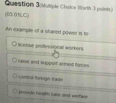 Question 3(Multiple Choice Worth 3 points)
(03.01LC)
An example of a shared power is to
license professional workers
raise and support armed forces
control foreign trade
provide health care and welfare