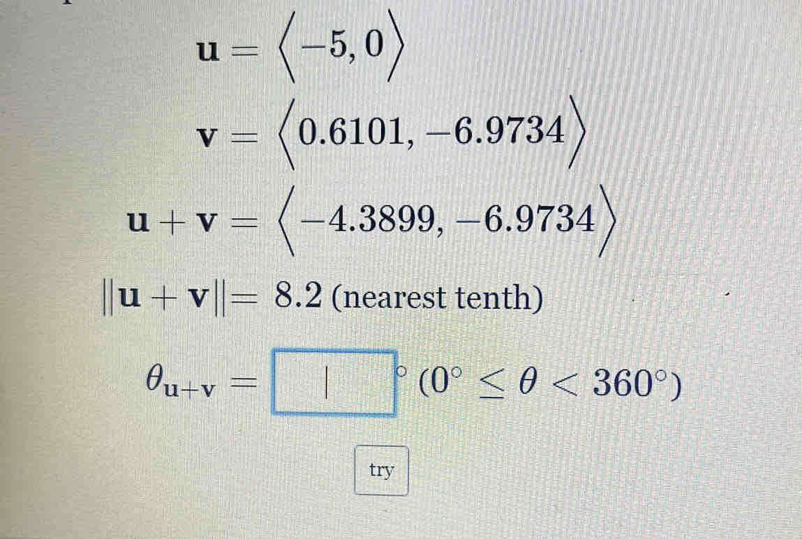 u=langle -5,0rangle
v=langle 0.6101,-6.9734rangle
u+v=langle -4.3899,-6.9734rangle
||u+v||=8.2 (nearest tenth)
θ _u+v=□°(0°≤ θ <360°)
try