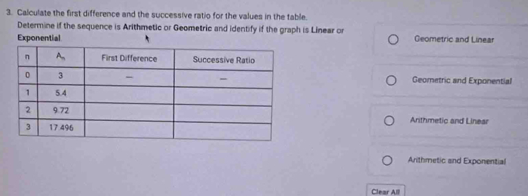 Calculate the first difference and the successive ratio for the values in the table.
Determine if the sequence is Arithmetic or Geometric and identify if the graph is Linear or
Exponential Geometric and Linear
Geometric and Exponential
Arithmetic and Linear
Arithmetic and Exponential
Clear All