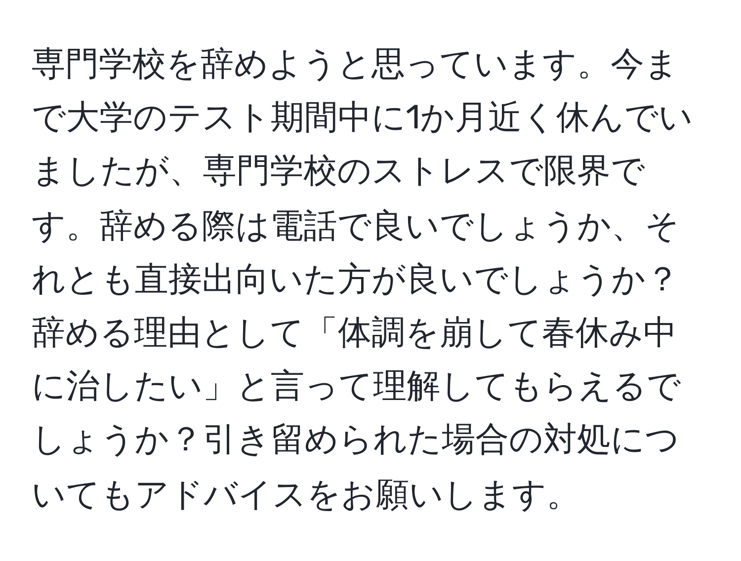 専門学校を辞めようと思っています。今まで大学のテスト期間中に1か月近く休んでいましたが、専門学校のストレスで限界です。辞める際は電話で良いでしょうか、それとも直接出向いた方が良いでしょうか？辞める理由として「体調を崩して春休み中に治したい」と言って理解してもらえるでしょうか？引き留められた場合の対処についてもアドバイスをお願いします。