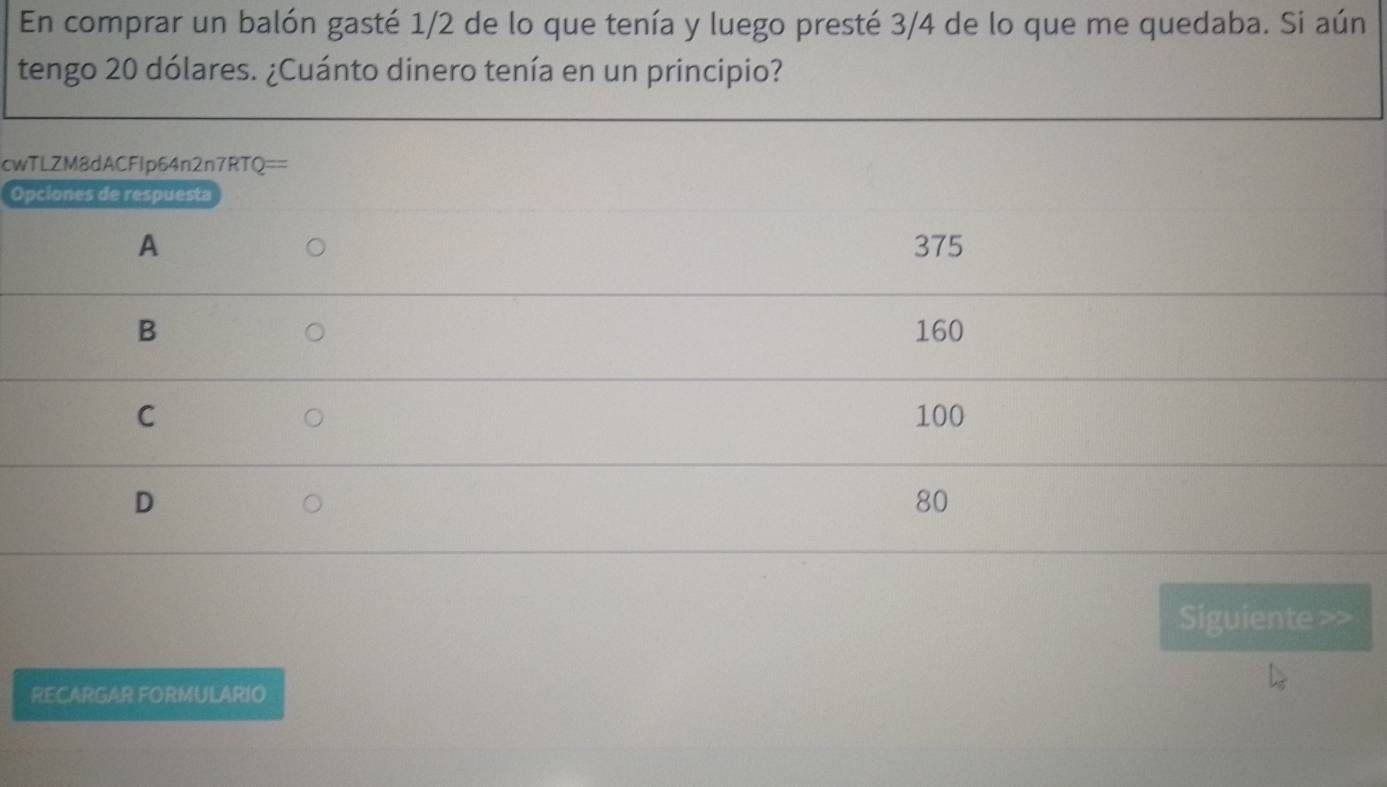 En comprar un balón gasté 1/2 de lo que tenía y luego presté 3/4 de lo que me quedaba. Si aún 
tengo 20 dólares. ¿Cuánto dinero tenía en un principio? 
cw 
O 
Siguiente >> 
RECARGAR FORMULARIO