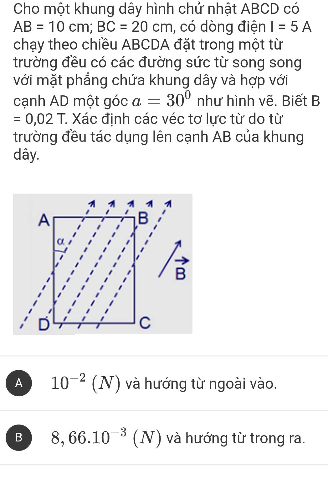 Cho một khung dây hình chử nhật ABCD có
AB=10cm; BC=20cm , có dòng điện I=5A
chạy theo chiều ABCDA đặt trong một từ
trường đều có các đường sức từ song song
với mặt phẳng chứa khung dây và hợp với
cạnh AD một góc a=30° như hình vẽ. Biết B
=0,02T. T Xác định các véc tơ lực từ do từ
trường đều tác dụng lên cạnh AB của khung
dây.
A 10^(-2)(N) và hướng từ ngoài vào.
B 8, 66.10^(-3)(N) và hướng từ trong ra.