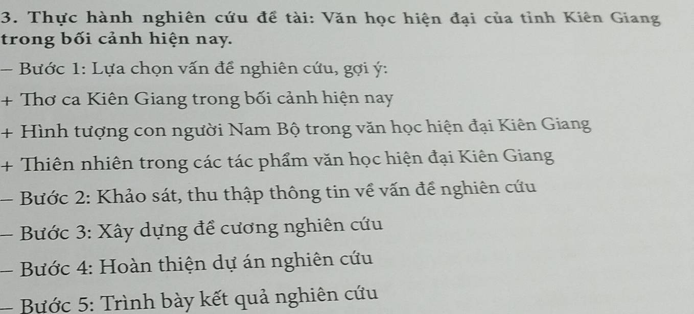 Thực hành nghiên cứu đề tài: Văn học hiện đại của tỉnh Kiên Giang 
trong bối cảnh hiện nay. 
- Bước 1: Lựa chọn vấn để nghiên cứu, gợi ý: 
+ Thơ ca Kiên Giang trong bối cảnh hiện nay 
+ Hình tượng con người Nam Bộ trong văn học hiện đại Kiên Giang 
+ Thiên nhiên trong các tác phẩm văn học hiện đại Kiên Giang 
- Bước 2: Khảo sát, thu thập thông tin về vấn để nghiên cứu 
- Bước 3: Xây dựng để cương nghiên cứu 
- Bước 4: Hoàn thiện dự án nghiên cứu 
- Bước 5: Trình bày kết quả nghiên cứu