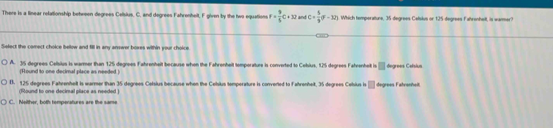 There is a linear relationship between degrees Celsius. C. and degrees Fahrenheit, F given by the two equations F= 9/5 C+32 and C= 5/9 (F-32) Which temperature, 35 degrees Celsius or 125 degrees Fahrenheit, is warmer?
Select the correct choice below and fill in any answer boxes within your choice
A. 35 degrees Celsius is warmer than 125 degrees Fahrenheit because when the Fahrenheit temperature is converted to Cellsius, 125 degrees Fahrenheit is □ degrees Celsius
(Round to one decimal place as needed.)
B. 125 degrees Fahrenhelt is warmer than 35 degrees Celsius because when the Celsius temperature is converted to Fahrenheit, 35 degrees Celsius is □ degrees Fahrenheit
(Round to one decimal place as needed )
C. Neither, both temperatures are the same