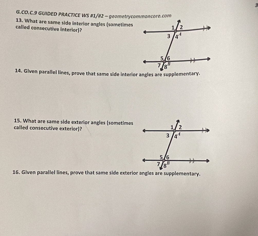 CO.C.9 GUIDED PRACTICE WS #1/#2 - geometrycommoncore.com
13. What are same side interior angles (sometimes
called consecutive interior)? 
14. Given parallel lines, prove that same side interior angles are supplementary.
15. What are same side exterior angles (sometimes
called consecutive exterior)?
16. Given parallel lines, prove that same side exterior angles are supplementary.