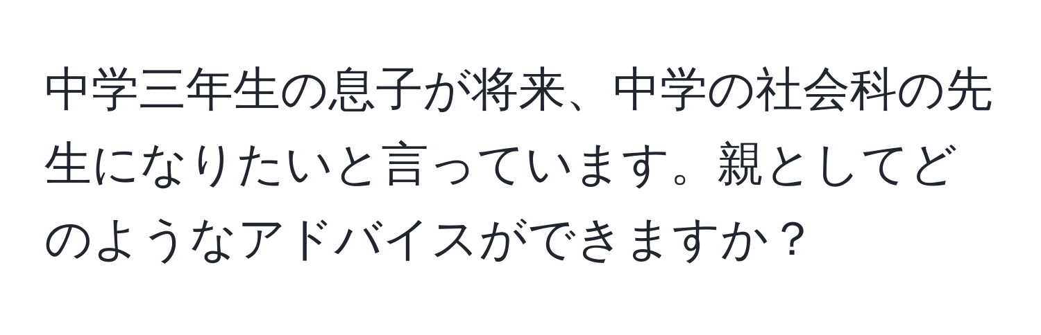 中学三年生の息子が将来、中学の社会科の先生になりたいと言っています。親としてどのようなアドバイスができますか？