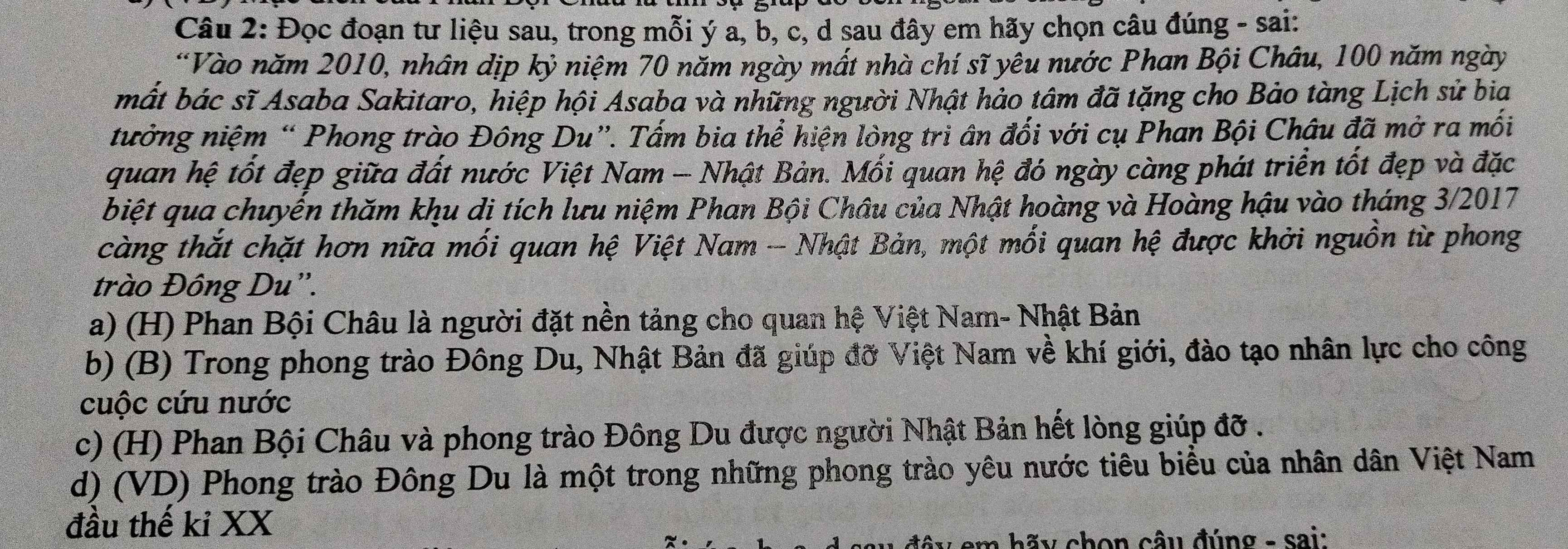 Đọc đoạn tư liệu sau, trong mỗi ý a, b, c, d sau đây em hãy chọn câu đúng - sai:
“Vào năm 2010, nhân dịp kỷ niệm 70 năm ngày mất nhà chí sĩ yêu nước Phan Bội Châu, 100 năm ngày
mất bác sĩ Asaba Sakitaro, hiệp hội Asaba và những người Nhật hảo tâm đã tặng cho Bảo tàng Lịch sử bia
tưởng niệm “ Phong trào Đông Du”. Tấm bia thể hiện lòng tri ân đối với cụ Phan Bội Châu đã mở ra mối
quan hệ tốt đẹp giữa đất nước Việt Nam - Nhật Bản. Mối quan hệ đó ngày càng phát triển tốt đẹp và đặc
biệt qua chuyến thăm khu di tích lưu niệm Phan Bội Châu của Nhật hoàng và Hoàng hậu vào tháng 3/2017
càng thắt chặt hơn nữa mối quan hệ Việt Nam - Nhật Bản, một mối quan hệ được khởi nguồn từ phong
trào Đông Du”.
a) (H) Phan Bội Châu là người đặt nền tảng cho quan hệ Việt Nam- Nhật Bản
b) (B) Trong phong trào Đông Du, Nhật Bản đã giúp đỡ Việt Nam về khí giới, đào tạo nhân lực cho công
cuộc cứu nước
c) (H) Phan Bội Châu và phong trào Đông Du được người Nhật Bản hết lòng giúp đỡ .
d) (VD) Phong trào Đông Du là một trong những phong trào yêu nước tiêu biểu của nhân dân Việt Nam
đầu thế kỉ XX
am hãy chon câu đúng - sai: