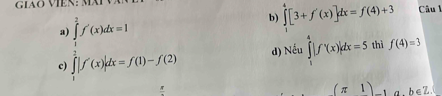 GIAÖ VIÊN: MÄI 
c )∈tlimits _1^(2f'(x)dx=1 ∈tlimits _1^2f'(x)dx=f(1)-f(2)
b) ∈tlimits _1^4[3+f'(x)]dx=f(4)+3 Câu 1 
d) Nếu ∈tlimits _1^4|f'(x)|dx=5 thì f(4)=3
□)
frac π 
(π 1) a . b∈ Z.