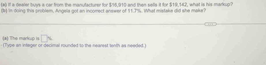 If a dealer buys a car from the manufacturer for $16,910 and then sells it for $19,142, what is his markup? 
(b) In doing this problem, Angela got an incorrect answer of 11.7%. What mistake did she make? 
(a) The markup is □ %. 
· (Type an integer or decimal rounded to the nearest tenth as needed.)