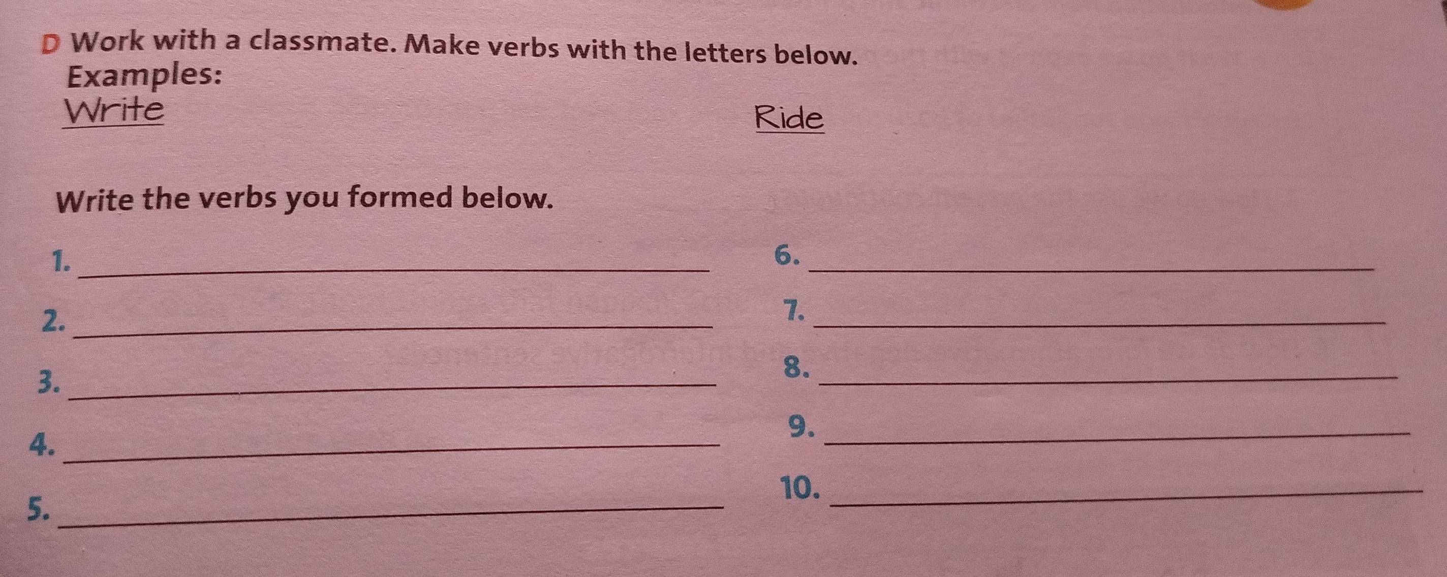 Work with a classmate. Make verbs with the letters below. 
Examples: 
Write Ride 
Write the verbs you formed below. 
1._ 
6._ 
2._ 
7._ 
3._ 
8._ 
4._ 
9._ 
10._ 
5._