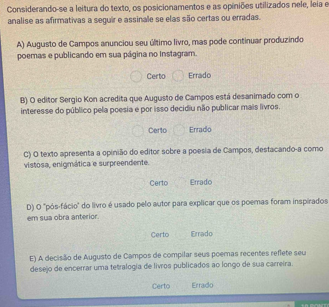 Considerando-se a leitura do texto, os posicionamentos e as opiniões utilizados nele, leia e
analise as afirmativas a seguir e assinale se elas são certas ou erradas.
A) Augusto de Campos anunciou seu último livro, mas pode continuar produzindo
poemas e publicando em sua página no Instagram.
Certo Errado
B) O editor Sergio Kon acredita que Augusto de Campos está desanimado com o
interesse do público pela poesia e por isso decidiu não publicar mais livros.
Certo Errado
C) O texto apresenta a opinião do editor sobre a poesia de Campos, destacando-a como
vistosa, enigmática e surpreendente.
Certo Errado
D) O 'pós-fácio" do livro é usado pelo autor para explicar que os poemas foram inspirados
em sua obra anterior.
Certo Errado
E) A decisão de Augusto de Campos de compilar seus poemas recentes reflete seu
desejo de encerrar uma tetralogia de livros publicados ao longo de sua carreira.
Certo Errado