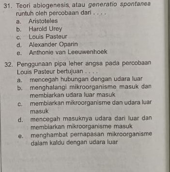 Teori abiogenesis, atau generatio spontanea
runtuh oleh percobaan dari . . . .
a. Aristoteles
b. Harold Urey
c. Louis Pasteur
d. Alexander Oparin
e. Anthonie van Leeuwenhoek
32. Penggunaan pipa leher angsa pada percobaan
Louis Pasteur bertujuan . . . .
a. mencegah hubungan dengan udara luar
b. menghalangi mikroorganisme masuk dan
membiarkan udara luar masuk
c. membiarkan mikroorganisme dan udara luar
masuk
d. mencegah masuknya udara dari luar dan
membiarkan mikroorganisme masuk
e. menghambat pernapasan mikroorganisme
dalam kaldu dengan udara luar