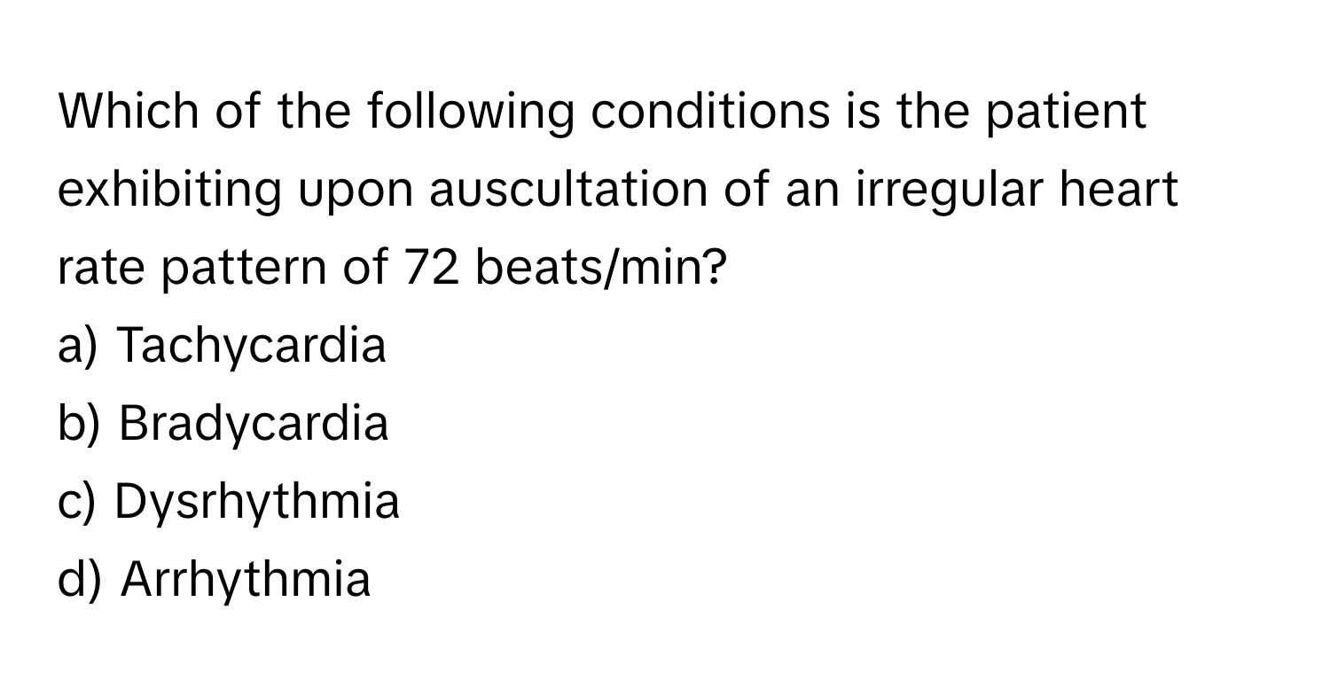 Which of the following conditions is the patient exhibiting upon auscultation of an irregular heart rate pattern of 72 beats/min?

a) Tachycardia
b) Bradycardia
c) Dysrhythmia
d) Arrhythmia