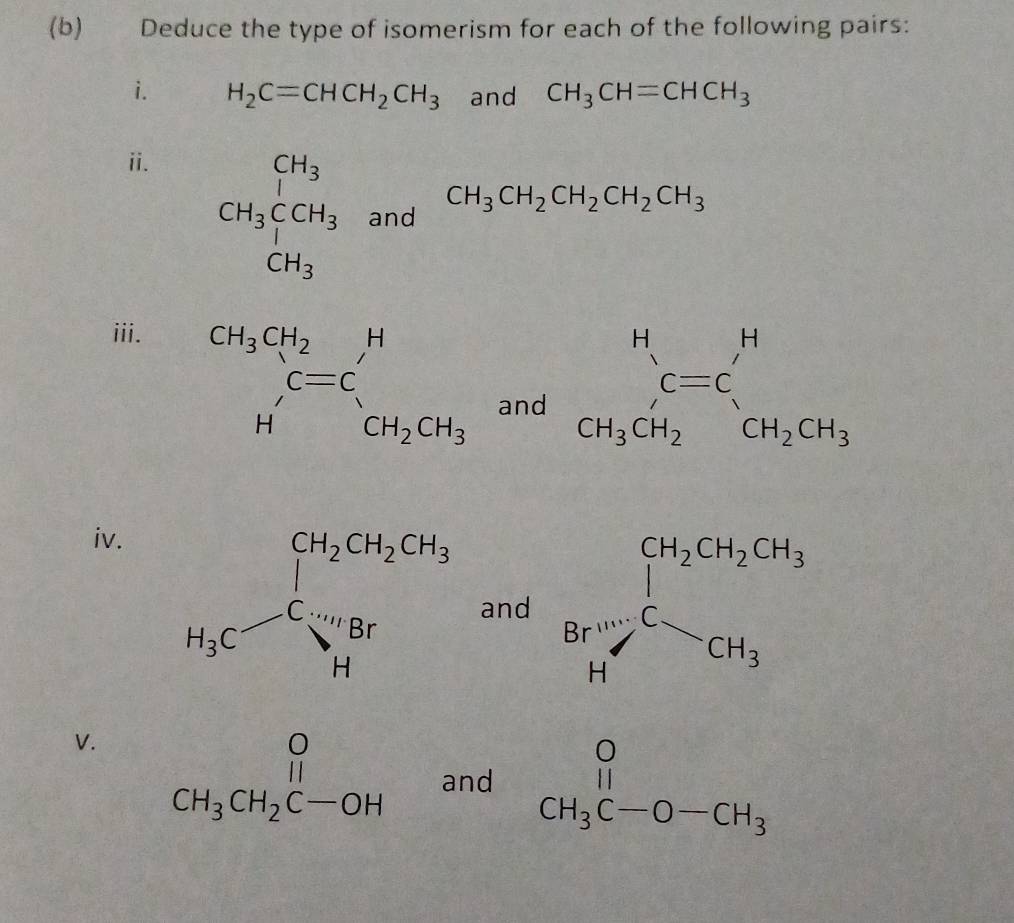 Deduce the type of isomerism for each of the following pairs:
i. H_2C=CHCH_2CH_3 and CH_3CH=CHCH_3
ii.
CH_3CCH_3 and
iii.
and
beginarrayr H C=C CH_3CH_2endarray beginarrayr H CH_2CH_3endarray
iv.
and
V. beginarrayr O CH_3CH_2C-OHendarray and beginarrayr O CH_3C-O-CH_3endarray