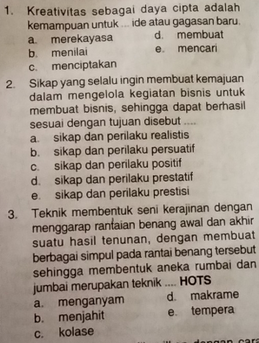 Kreativitas sebagai daya cipta adalah
kemampuan untuk ... ide atau gagasan baru.
a merekayasa d membuat
b menilai e mencari
c. menciptakan
2. Sikap yang selalu ingin membuat kemajuan
dalam mengelola kegiatan bisnis untuk
membuat bisnis, sehingga dapat berhasil
sesuai dengan tujuan disebut ___
a. sikap dan perilaku realistis
b. sikap dan perilaku persuatif
c. sikap dan perilaku positif
d. sikap dan perilaku prestatif
e. sikap dan perilaku prestisi
3. Teknik membentuk seni kerajinan dengan
menggarap rantaian benang awal dan akhir
suatu hasil tenunan, dengan membuat
berbagai simpul pada rantai benang tersebut
sehingga membentuk aneka rumbai dan
jumbai merupakan teknik .... HOTS
a menganyam d makrame
b. menjahit e tempera
c. kolase