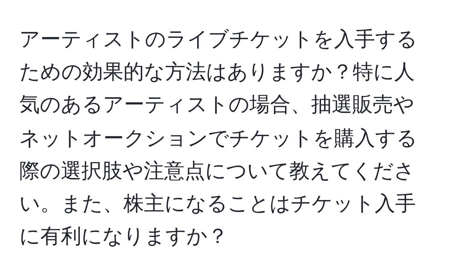 アーティストのライブチケットを入手するための効果的な方法はありますか？特に人気のあるアーティストの場合、抽選販売やネットオークションでチケットを購入する際の選択肢や注意点について教えてください。また、株主になることはチケット入手に有利になりますか？