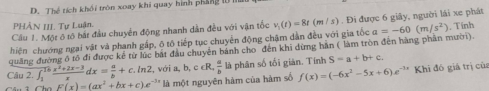 D. Thể tích khối tròn xoay khi quay hình phẳng tổ
Câu 1. Một ô tô bắt đầu chuyển động nhanh dần đều với vận tốc v_1(t)=8t(m/s). Đi được 6 giây, người lái xe phát
PHÂN III. Tự Luận.
hiện chướng ngại vật và phạnh gấp, ộ tô tiếp tục chuyển động chậm dần đều với gia tốc a=-60(m/s^2). Tính
quãng đường ô tô đi được kể từ lúc bắt đầu chuyển bánh cho đến khi dừng hằn ( làm tròn đến hàng phần mười).
Câu 2. ∈t _1^((16)frac x^2)+2x-3xdx= a/b +c.ln 2, , với a, b, c∈ R,  a/b  là phân số tối giản. Tính S=a+b+c. 
Câu 3 Ch F(x)=(ax^2+bx+c).e^(-3x) là một nguyên hàm của hàm số f(x)=(-6x^2-5x+6).e^(-3x) Khi đó giá trị của