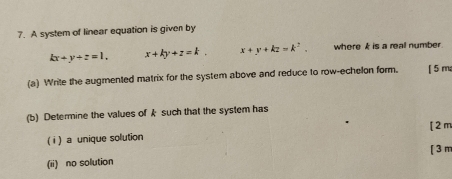 A system of linear equation is given by
kx+y+z=1. x+ky+z=k. x+y+kz=k^2. where k is a reall number.
(a) Write the augmented matrix for the system above and reduce to row-echelon form. [ 5 m
(b) Determine the values ofk such that the system has
[ 2 m
( i ) a unique solution
(ii) no solution [ 3 m