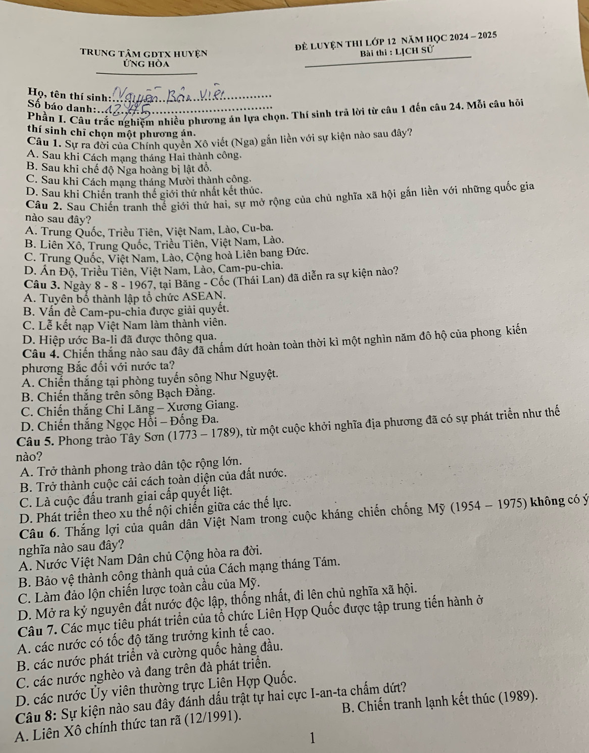 để luyện thI lớp 12 năm họC 2024 - 2025
_
trung tâm gDtX huyện  Bài thi : LỊCH Sử
Ứng hòa
Họ, tên thí sinh:.._
Số báo danh:..
Phần I. Câu trắc nghiệm nhiều phương án lựa chọn. Thí sinh trả lời từ câu 1 đến câu 24. Mỗi câu hỏi
thí sinh chỉ chọn một phương án.
Câu 1. Sự ra đời của Chính quyền Xô viết (Nga) gắn liền với sự kiện nào sau đây?
A. Sau khi Cách mạng tháng Hai thành công.
B. Sau khi chế độ Nga hoàng bị lật đồ.
C. Sau khi Cách mạng tháng Mười thành công.
D. Sau khi Chiến tranh thế giới thứ nhất kết thúc.
Câu 2. Sau Chiến tranh thế giới thứ hai, sự mở rộng của chủ nghĩa xã hội gắn liền với những quốc gia
nào sau đây?
A. Trung Quốc, Triều Tiên, Việt Nam, Lào, Cu-ba.
B. Liên Xô, Trung Quốc, Triều Tiên, Việt Nam, Lào.
C. Trung Quốc, Việt Nam, Lào, Cộng hoà Liên bang Đức.
D. Án Độ, Triều Tiên, Việt Nam, Lào, Cam-pu-chia.
Câu 3. Ngày 8 - 8 - 1967, tại Băng - Cốc (Thái Lan) đã diễn ra sự kiện nào?
A. Tuyên bố thành lập tổ chức ASEAN.
B. Vấn đề Cam-pu-chia được giải quyết.
C. Lễ kết nạp Việt Nam làm thành viên.
D. Hiệp ước Ba-li đã được thông qua.
Câu 4. Chiến thắng nào sau đây đã chấm dứt hoàn toàn thời kì một nghìn năm đô hộ của phong kiến
phương Bắc đối với nước ta?
A. Chiến thắng tại phòng tuyến sộng Như Nguyệt.
B. Chiến thắng trên sông Bạch Đằng.
C. Chiến thắng Chi Lăng - Xương Giang.
D. Chiến thắng Ngọc Hồi - Đống Đa.
Câu 5. Phong trào Tây Sơn (1773 - 1789), từ một cuộc khởi nghĩa địa phương đã có sự phát triển như thế
nào?
A. Trở thành phong trào dân tộc rộng lớn.
B. Trở thành cuộc cải cách toàn diện của đất nước.
C. Là cuộc đấu tranh giai cấp quyết liệt.
D. Phát triển theo xu thế nội chiến giữa các thế lực.
Câu 6. Thắng lợi của quần dân Việt Nam trong cuộc kháng chiến chống Mỹ (1954 - 1975) không có ý
nghĩa nào sau đây?
A. Nước Việt Nam Dân chủ Cộng hòa ra đời.
B. Bảo vệ thành công thành quả của Cách mạng tháng Tám.
C. Làm đảo lộn chiến lược toàn cầu của Mỹ.
D. Mở ra kỷ nguyên đất nước độc lập, thống nhất, đi lên chủ nghĩa xã hội.
Câu 7. Các mục tiêu phát triển của tổ chức Liên Hợp Quốc được tập trung tiến hành ở
A. các nước có tốc độ tăng trưởng kinh tế cao.
B. các nước phát triển và cường quốc hàng đầu.
C. các nước nghèo và đang trên đà phát triển.
D. các nước Ủy viên thường trực Liên Hợp Quốc.
Câu 8: Sự kiện nào sau đây đánh dấu trật tự hai cực I-an-ta chấm dứt?  B. Chiến tranh lạnh kết thúc (1989).
A. Liên Xô chính thức tan rã (12/1991).
1