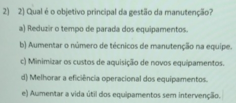 Qual é o objetivo principal da gestão da manutenção?
a) Reduzir o tempo de parada dos equipamentos.
b) Aumentar o número de técnicos de manutenção na equipe.
c) Minimizar os custos de aquisição de novos equipamentos.
d) Melhorar a eficiência operacional dos equipamentos.
e) Aumentar a vida útil dos equipamentos sem intervenção.