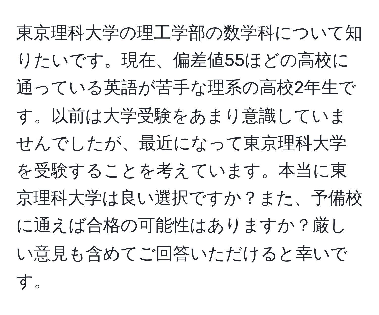 東京理科大学の理工学部の数学科について知りたいです。現在、偏差値55ほどの高校に通っている英語が苦手な理系の高校2年生です。以前は大学受験をあまり意識していませんでしたが、最近になって東京理科大学を受験することを考えています。本当に東京理科大学は良い選択ですか？また、予備校に通えば合格の可能性はありますか？厳しい意見も含めてご回答いただけると幸いです。