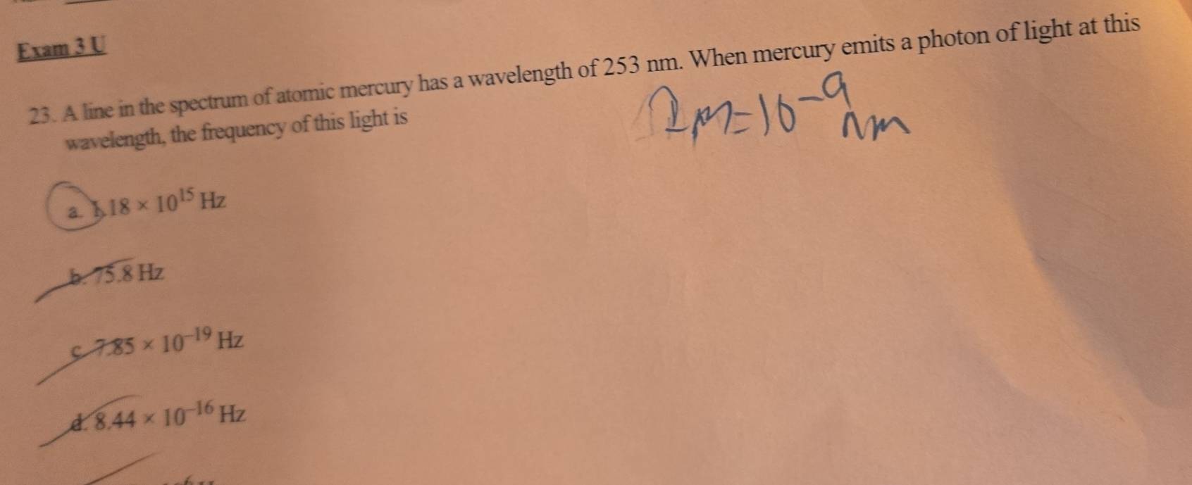 Exam 3 U
23. A line in the spectrum of atomic mercury has a wavelength of 253 nm. When mercury emits a photon of light at this
wavelength, the frequency of this light is
a. 18* 10^(15)Hz
75.8Hz
7.85* 10^(-19)Hz
8.44* 10^(-16)Hz