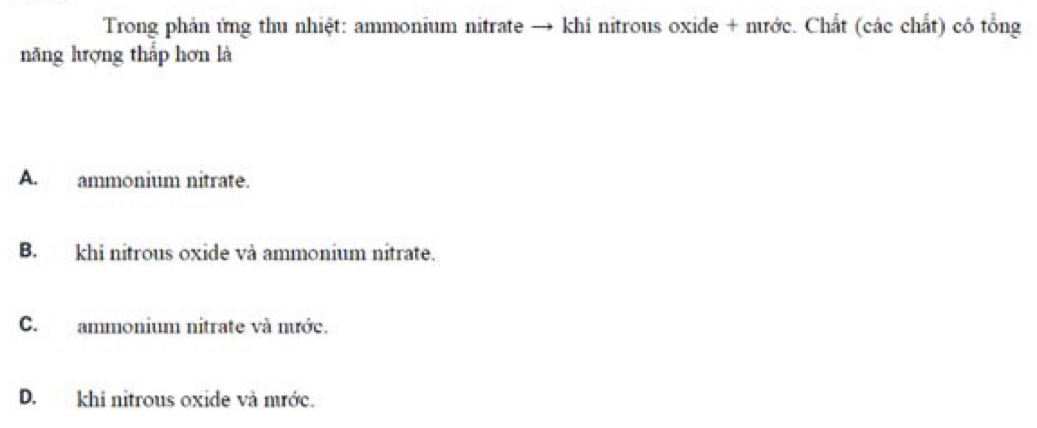 Trong phản ứng thu nhiệt: ammonium nitrate → khi nitrous oxide + nước. Chất (các chất) có tổng
năng hượng thấp hơn là
A. ammonium nitrate.
B. khi nitrous oxide và ammonium nitrate.
C. ammonium nitrate và nước.
D. khi nitrous oxide và mước.