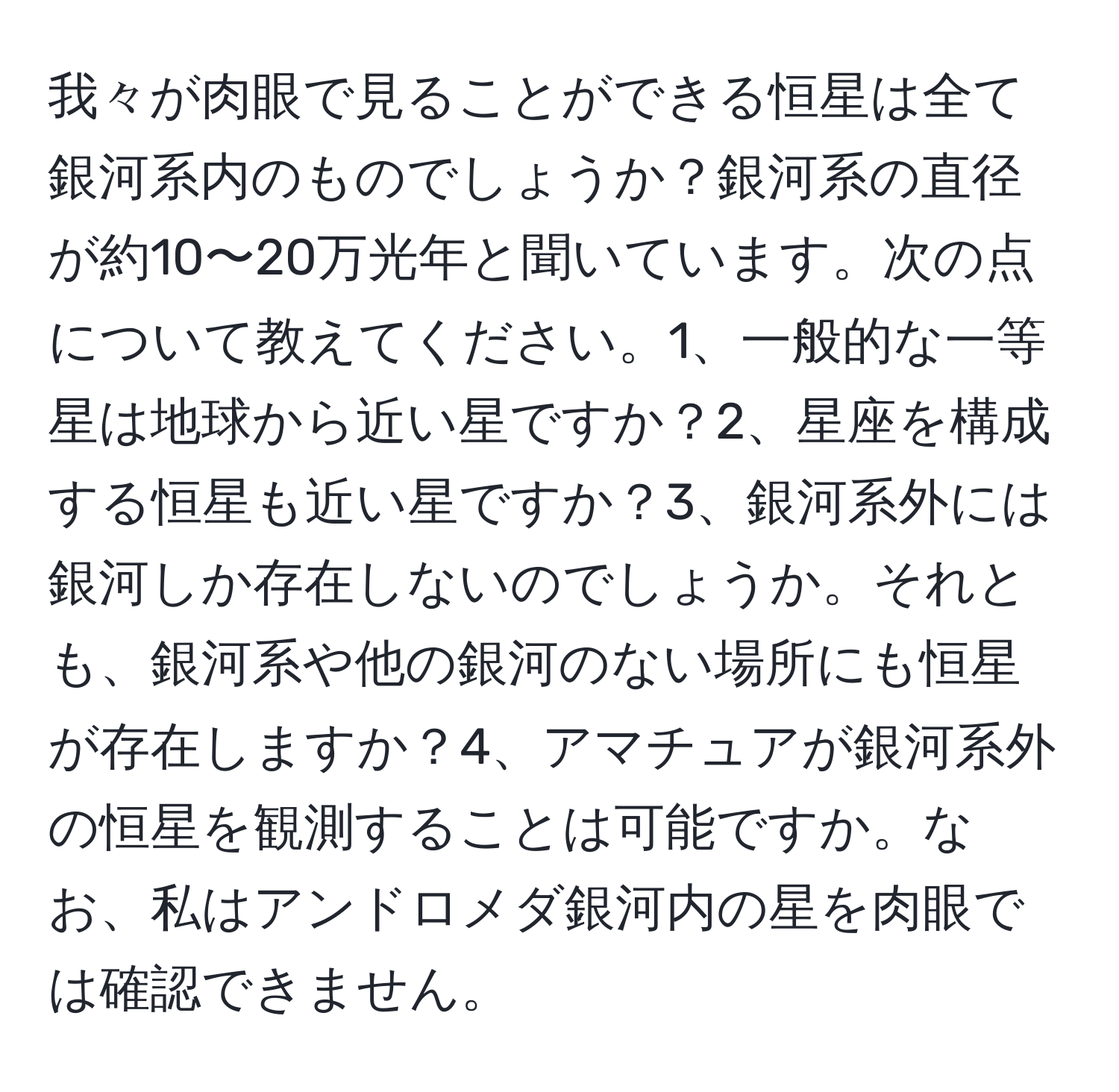 我々が肉眼で見ることができる恒星は全て銀河系内のものでしょうか？銀河系の直径が約10〜20万光年と聞いています。次の点について教えてください。1、一般的な一等星は地球から近い星ですか？2、星座を構成する恒星も近い星ですか？3、銀河系外には銀河しか存在しないのでしょうか。それとも、銀河系や他の銀河のない場所にも恒星が存在しますか？4、アマチュアが銀河系外の恒星を観測することは可能ですか。なお、私はアンドロメダ銀河内の星を肉眼では確認できません。